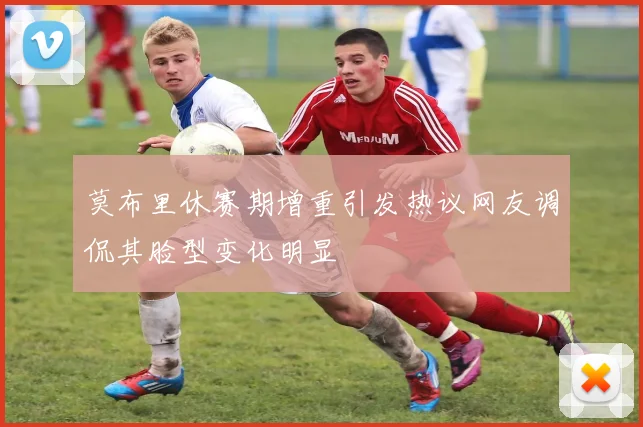 莫布里休赛期增重引发热议网友调侃其脸型变化明显