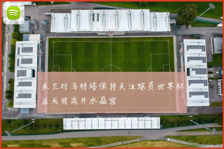 米兰对马特塔保持关注球员世界杯后或将离开水晶宫