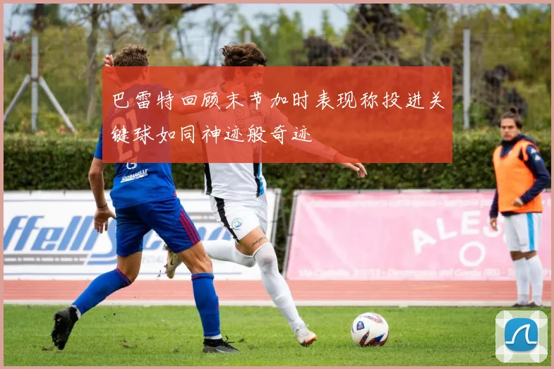 巴雷特回顾末节加时表现称投进关键球如同神迹般奇迹