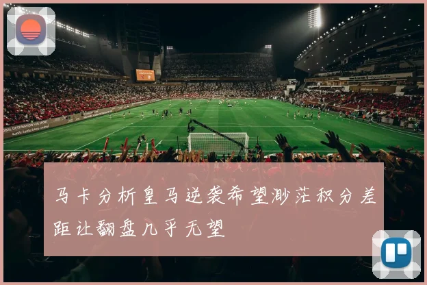 马卡分析皇马逆袭希望渺茫积分差距让翻盘几乎无望