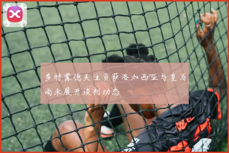 多特蒙德关注贡萨洛加西亚与皇马尚未展开谈判动态