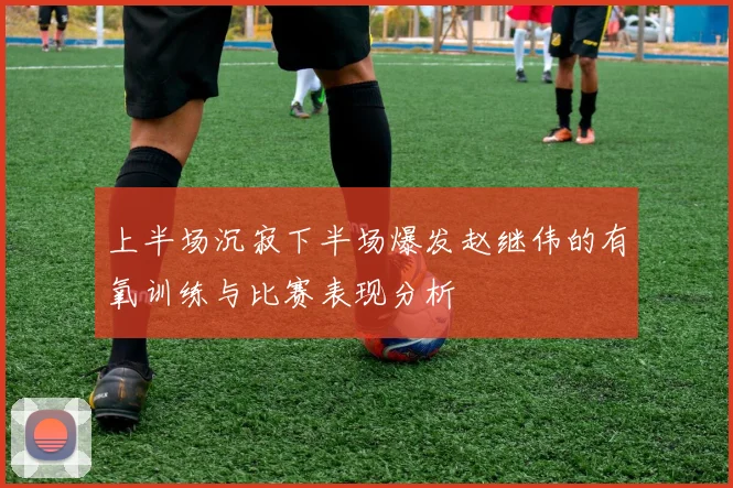 上半场沉寂下半场爆发赵继伟的有氧训练与比赛表现分析