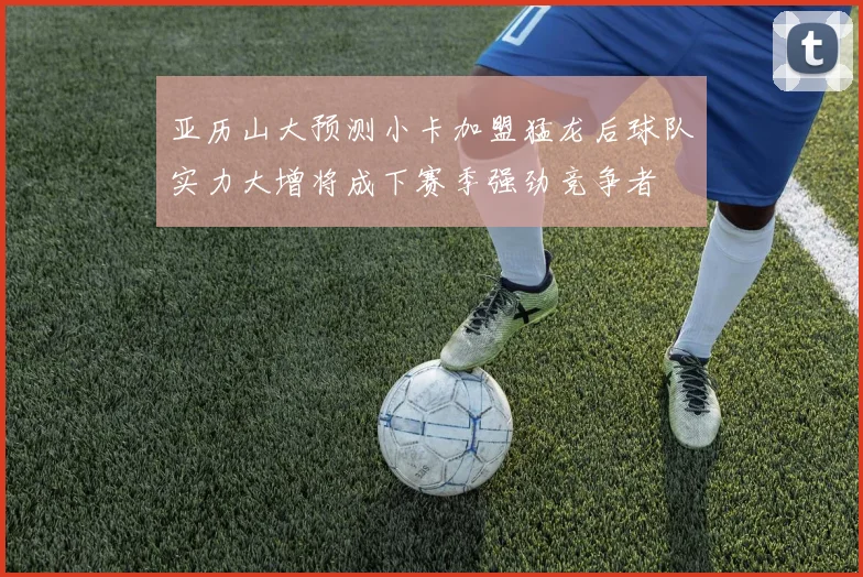 亚历山大预测小卡加盟猛龙后球队实力大增将成下赛季强劲竞争者