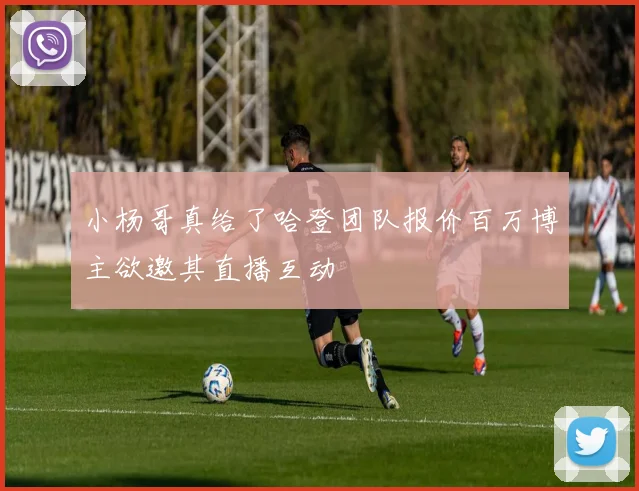 小杨哥真给了哈登团队报价百万博主欲邀其直播互动