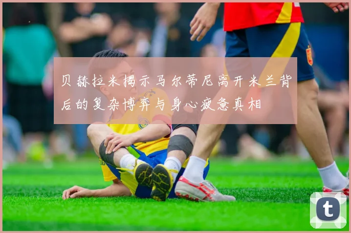 贝赫拉米揭示马尔蒂尼离开米兰背后的复杂博弈与身心疲惫真相