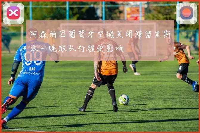阿森纳因葡萄牙空域关闭滞留里斯本一晚球队行程受影响