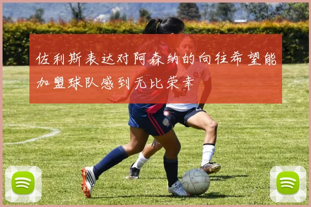 佐利斯表达对阿森纳的向往希望能加盟球队感到无比荣幸