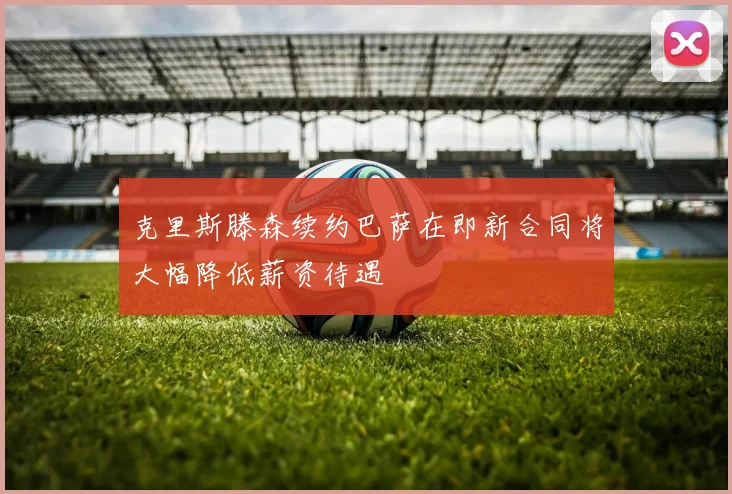 克里斯滕森续约巴萨在即新合同将大幅降低薪资待遇